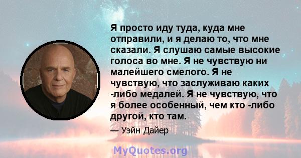 Я просто иду туда, куда мне отправили, и я делаю то, что мне сказали. Я слушаю самые высокие голоса во мне. Я не чувствую ни малейшего смелого. Я не чувствую, что заслуживаю каких -либо медалей. Я не чувствую, что я