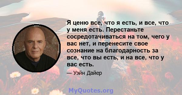 Я ценю все, что я есть, и все, что у меня есть. Перестаньте сосредотачиваться на том, чего у вас нет, и перенесите свое сознание на благодарность за все, что вы есть, и на все, что у вас есть.