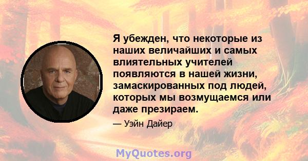 Я убежден, что некоторые из наших величайших и самых влиятельных учителей появляются в нашей жизни, замаскированных под людей, которых мы возмущаемся или даже презираем.