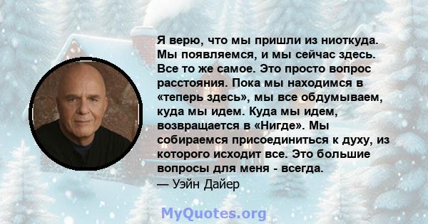 Я верю, что мы пришли из ниоткуда. Мы появляемся, и мы сейчас здесь. Все то же самое. Это просто вопрос расстояния. Пока мы находимся в «теперь здесь», мы все обдумываем, куда мы идем. Куда мы идем, возвращается в