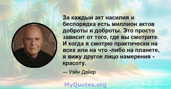 За каждый акт насилия и беспорядка есть миллион актов доброты и доброты. Это просто зависит от того, где вы смотрите. И когда я смотрю практически на всех или на что -либо на планете, я вижу другое лицо намерения -