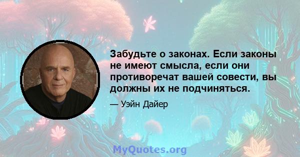 Забудьте о законах. Если законы не имеют смысла, если они противоречат вашей совести, вы должны их не подчиняться.