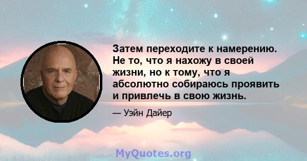 Затем переходите к намерению. Не то, что я нахожу в своей жизни, но к тому, что я абсолютно собираюсь проявить и привлечь в свою жизнь.