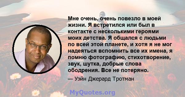 Мне очень, очень повезло в моей жизни. Я встретился или был в контакте с несколькими героями моих детства. Я общался с людьми по всей этой планете, и хотя я не мог надеяться вспомнить все их имена, я помню фотографию,