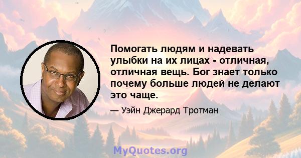 Помогать людям и надевать улыбки на их лицах - отличная, отличная вещь. Бог знает только почему больше людей не делают это чаще.