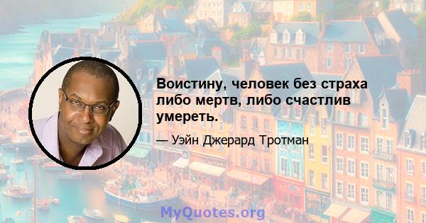 Воистину, человек без страха либо мертв, либо счастлив умереть.