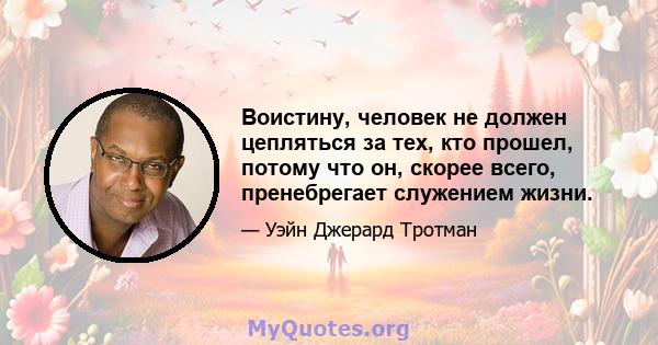 Воистину, человек не должен цепляться за тех, кто прошел, потому что он, скорее всего, пренебрегает служением жизни.