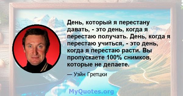 День, который я перестану давать, - это день, когда я перестаю получать. День, когда я перестаю учиться, - это день, когда я перестаю расти. Вы пропускаете 100% снимков, которые не делаете.