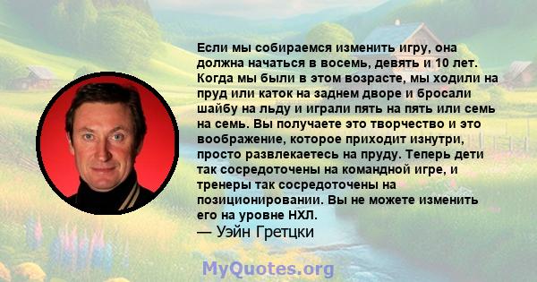 Если мы собираемся изменить игру, она должна начаться в восемь, девять и 10 лет. Когда мы были в этом возрасте, мы ходили на пруд или каток на заднем дворе и бросали шайбу на льду и играли пять на пять или семь на семь. 