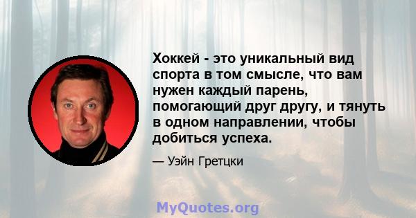 Хоккей - это уникальный вид спорта в том смысле, что вам нужен каждый парень, помогающий друг другу, и тянуть в одном направлении, чтобы добиться успеха.