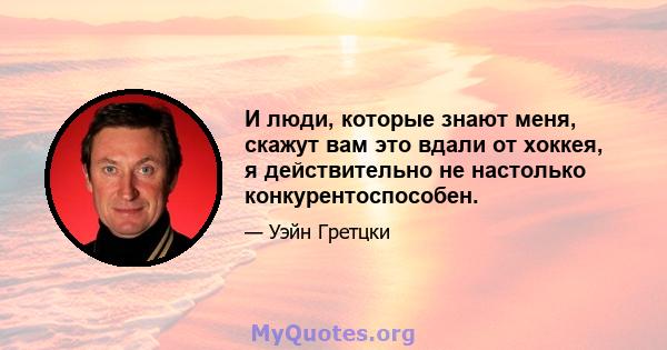 И люди, которые знают меня, скажут вам это вдали от хоккея, я действительно не настолько конкурентоспособен.