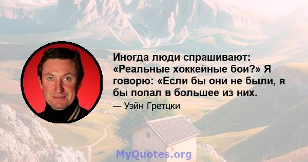 Иногда люди спрашивают: «Реальные хоккейные бои?» Я говорю: «Если бы они не были, я бы попал в большее из них.