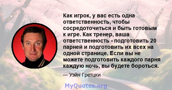 Как игрок, у вас есть одна ответственность, чтобы сосредоточиться и быть готовым к игре. Как тренер, ваша ответственность - подготовить 20 парней и подготовить их всех на одной странице. Если вы не можете подготовить