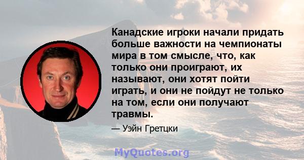 Канадские игроки начали придать больше важности на чемпионаты мира в том смысле, что, как только они проиграют, их называют, они хотят пойти играть, и они не пойдут не только на том, если они получают травмы.