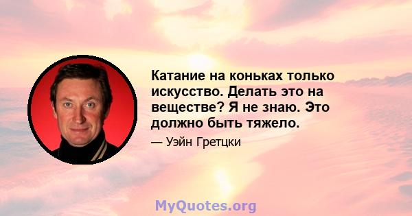 Катание на коньках только искусство. Делать это на веществе? Я не знаю. Это должно быть тяжело.