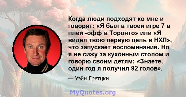 Когда люди подходят ко мне и говорят: «Я был в твоей игре 7 в плей -офф в Торонто» или «Я видел твою первую цель в НХЛ», что запускает воспоминания. Но я не сижу за кухонным столом и говорю своим детям: «Знаете, один