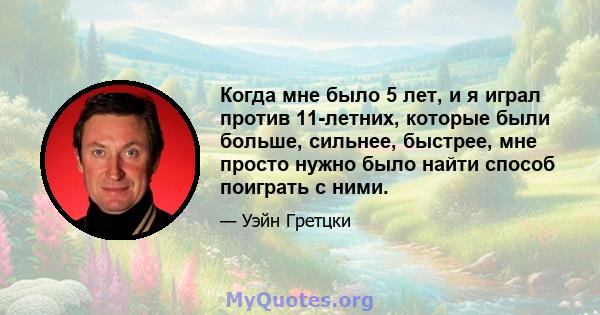 Когда мне было 5 лет, и я играл против 11-летних, которые были больше, сильнее, быстрее, мне просто нужно было найти способ поиграть с ними.