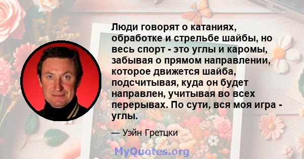 Люди говорят о катаниях, обработке и стрельбе шайбы, но весь спорт - это углы и каромы, забывая о прямом направлении, которое движется шайба, подсчитывая, куда он будет направлен, учитывая во всех перерывах. По сути,