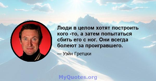 Люди в целом хотят построить кого -то, а затем попытаться сбить его с ног. Они всегда болеют за проигравшего.