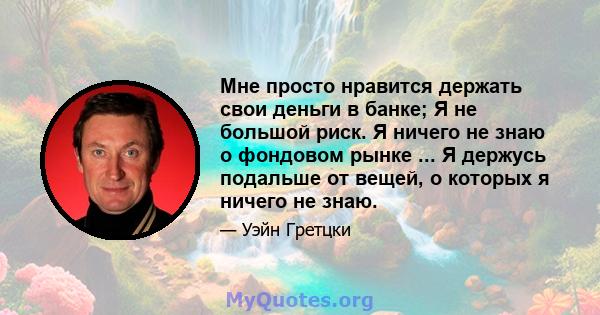 Мне просто нравится держать свои деньги в банке; Я не большой риск. Я ничего не знаю о фондовом рынке ... Я держусь подальше от вещей, о которых я ничего не знаю.