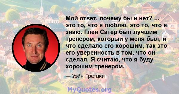 Мой ответ, почему бы и нет? ... это то, что я люблю, это то, что я знаю. Глен Сатер был лучшим тренером, который у меня был, и что сделало его хорошим, так это его уверенность в том, что он сделал. Я считаю, что я буду