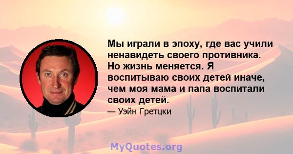 Мы играли в эпоху, где вас учили ненавидеть своего противника. Но жизнь меняется. Я воспитываю своих детей иначе, чем моя мама и папа воспитали своих детей.