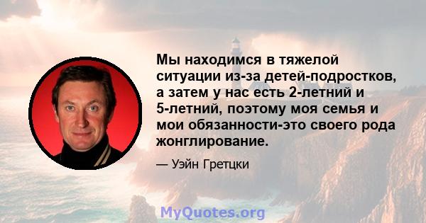 Мы находимся в тяжелой ситуации из-за детей-подростков, а затем у нас есть 2-летний и 5-летний, поэтому моя семья и мои обязанности-это своего рода жонглирование.