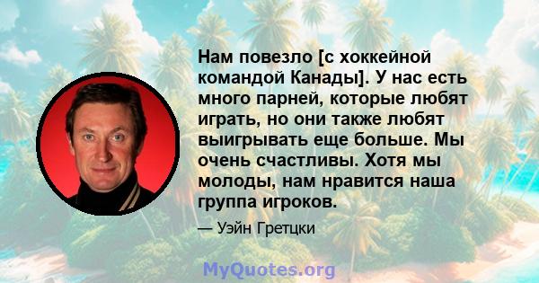 Нам повезло [с хоккейной командой Канады]. У нас есть много парней, которые любят играть, но они также любят выигрывать еще больше. Мы очень счастливы. Хотя мы молоды, нам нравится наша группа игроков.