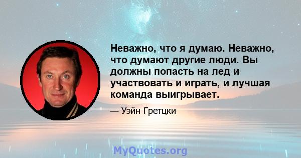 Неважно, что я думаю. Неважно, что думают другие люди. Вы должны попасть на лед и участвовать и играть, и лучшая команда выигрывает.