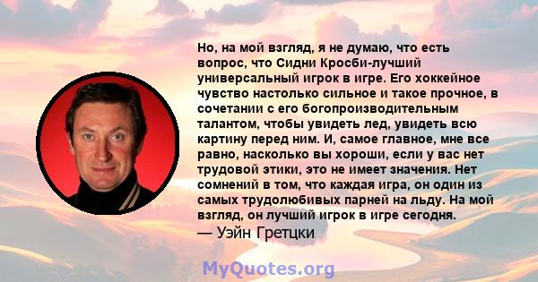 Но, на мой взгляд, я не думаю, что есть вопрос, что Сидни Кросби-лучший универсальный игрок в игре. Его хоккейное чувство настолько сильное и такое прочное, в сочетании с его богопроизводительным талантом, чтобы увидеть 