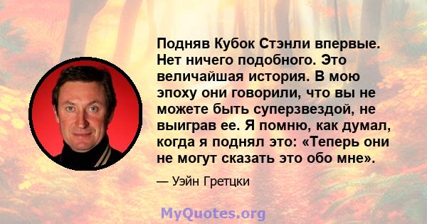 Подняв Кубок Стэнли впервые. Нет ничего подобного. Это величайшая история. В мою эпоху они говорили, что вы не можете быть суперзвездой, не выиграв ее. Я помню, как думал, когда я поднял это: «Теперь они не могут