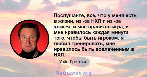 Послушайте, все, что у меня есть в жизни, из -за НХЛ и из -за хоккея, и мне нравится игра, и мне нравилось каждая минута того, чтобы быть игроком, я любил тренировать, мне нравилось быть вовлеченным в НХЛ.