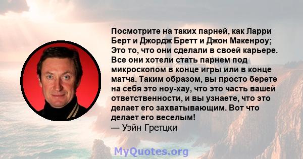 Посмотрите на таких парней, как Ларри Берт и Джордж Бретт и Джон Макенроу; Это то, что они сделали в своей карьере. Все они хотели стать парнем под микроскопом в конце игры или в конце матча. Таким образом, вы просто