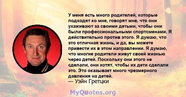 У меня есть много родителей, которые подходят ко мне, говорят мне, что они ухаживают за своими детьми, чтобы они были профессиональными спортсменами. Я действительно против этого. Я думаю, что это отличная жизнь, и да,