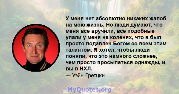 У меня нет абсолютно никаких жалоб на мою жизнь. Но люди думают, что меня все вручили, все подобные упали у меня на коленях, что я был просто подавлен Богом со всем этим талантом. Я хотел, чтобы люди поняли, что это