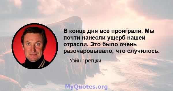 В конце дня все проиграли. Мы почти нанесли ущерб нашей отрасли. Это было очень разочаровывало, что случилось.