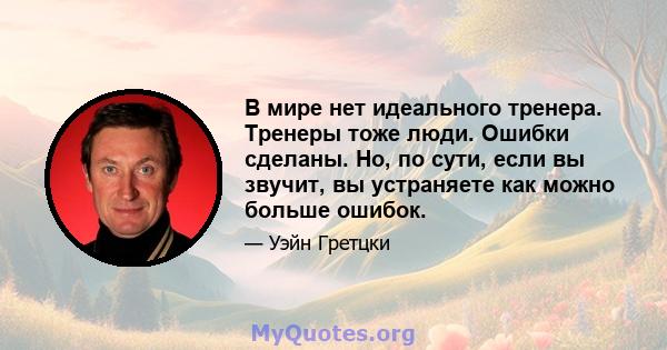 В мире нет идеального тренера. Тренеры тоже люди. Ошибки сделаны. Но, по сути, если вы звучит, вы устраняете как можно больше ошибок.