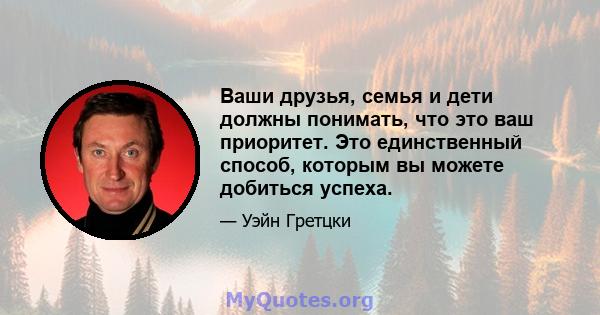 Ваши друзья, семья и дети должны понимать, что это ваш приоритет. Это единственный способ, которым вы можете добиться успеха.