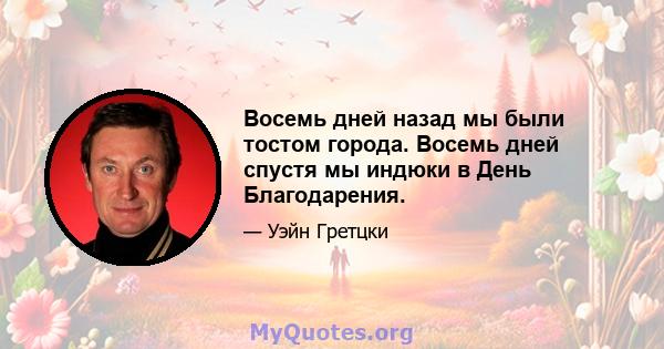 Восемь дней назад мы были тостом города. Восемь дней спустя мы индюки в День Благодарения.