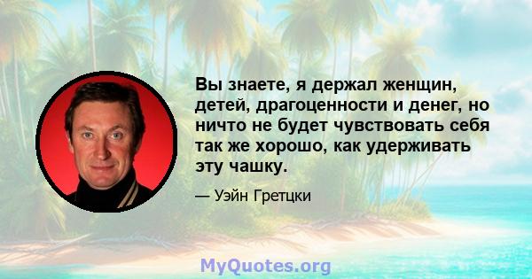 Вы знаете, я держал женщин, детей, драгоценности и денег, но ничто не будет чувствовать себя так же хорошо, как удерживать эту чашку.