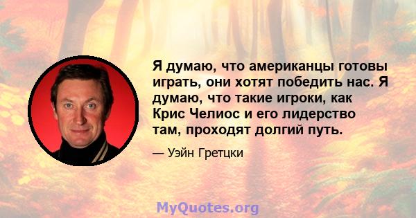 Я думаю, что американцы готовы играть, они хотят победить нас. Я думаю, что такие игроки, как Крис Челиос и его лидерство там, проходят долгий путь.