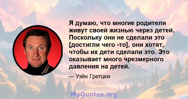 Я думаю, что многие родители живут своей жизнью через детей. Поскольку они не сделали это [достигли чего -то], они хотят, чтобы их дети сделали это. Это оказывает много чрезмерного давления на детей.