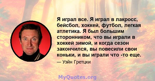 Я играл все. Я играл в лакросс, бейсбол, хоккей, футбол, легкая атлетика. Я был большим сторонником, что вы играли в хоккей зимой, и когда сезон закончился, вы повесили свои коньки, и вы играли что -то еще.