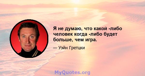 Я не думаю, что какой -либо человек когда -либо будет больше, чем игра.