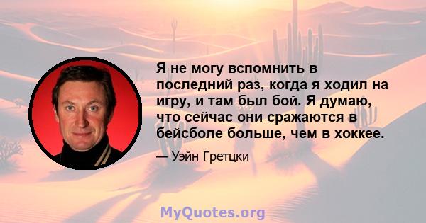 Я не могу вспомнить в последний раз, когда я ходил на игру, и там был бой. Я думаю, что сейчас они сражаются в бейсболе больше, чем в хоккее.