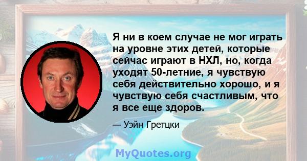 Я ни в коем случае не мог играть на уровне этих детей, которые сейчас играют в НХЛ, но, когда уходят 50-летние, я чувствую себя действительно хорошо, и я чувствую себя счастливым, что я все еще здоров.