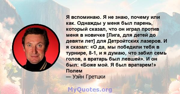 Я вспоминаю. Я не знаю, почему или как. Однажды у меня был парень, который сказал, что он играл против меня в новичке [Лига, для детей до девяти лет] для Детройтских лазеров. И я сказал: «О да, мы победили тебя в