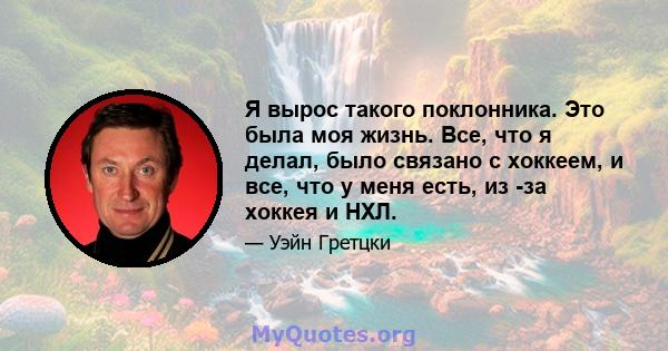 Я вырос такого поклонника. Это была моя жизнь. Все, что я делал, было связано с хоккеем, и все, что у меня есть, из -за хоккея и НХЛ.