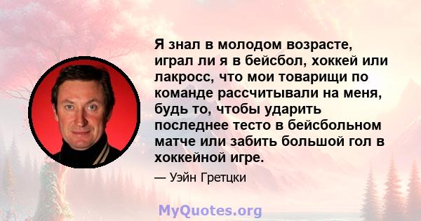 Я знал в молодом возрасте, играл ли я в бейсбол, хоккей или лакросс, что мои товарищи по команде рассчитывали на меня, будь то, чтобы ударить последнее тесто в бейсбольном матче или забить большой гол в хоккейной игре.