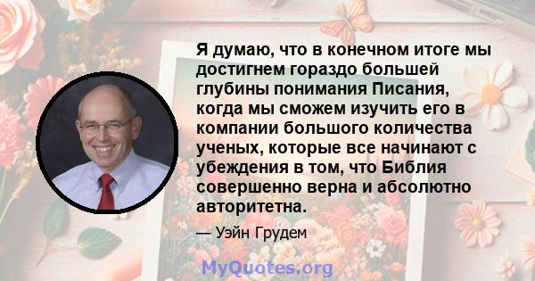 Я думаю, что в конечном итоге мы достигнем гораздо большей глубины понимания Писания, когда мы сможем изучить его в компании большого количества ученых, которые все начинают с убеждения в том, что Библия совершенно